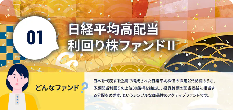 日経平均高配当利回り株ファンドⅡ どんなファンド? 日本を代表する企業で構成された日経平均株価の採用225銘柄のうち、予想配当利回りの上位30銘柄を抽出し、投資銘柄の配当収益に相当する分配をめざす、というシンプルな商品性のアクティブファンドです。
