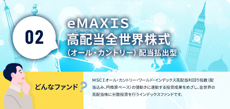 ｅＭＡＸＩＳ高配当全世界株式（オール・カントリー）配当払出型 どんなファンド? ＭＳＣＩオール・カントリー・ワールド・インデックス高配当利回り指数（配当込み、円換算ベース）の値動きに連動する投資成果をめざし、全世界の高配当株に分散投資を行うインデックスファンドです。