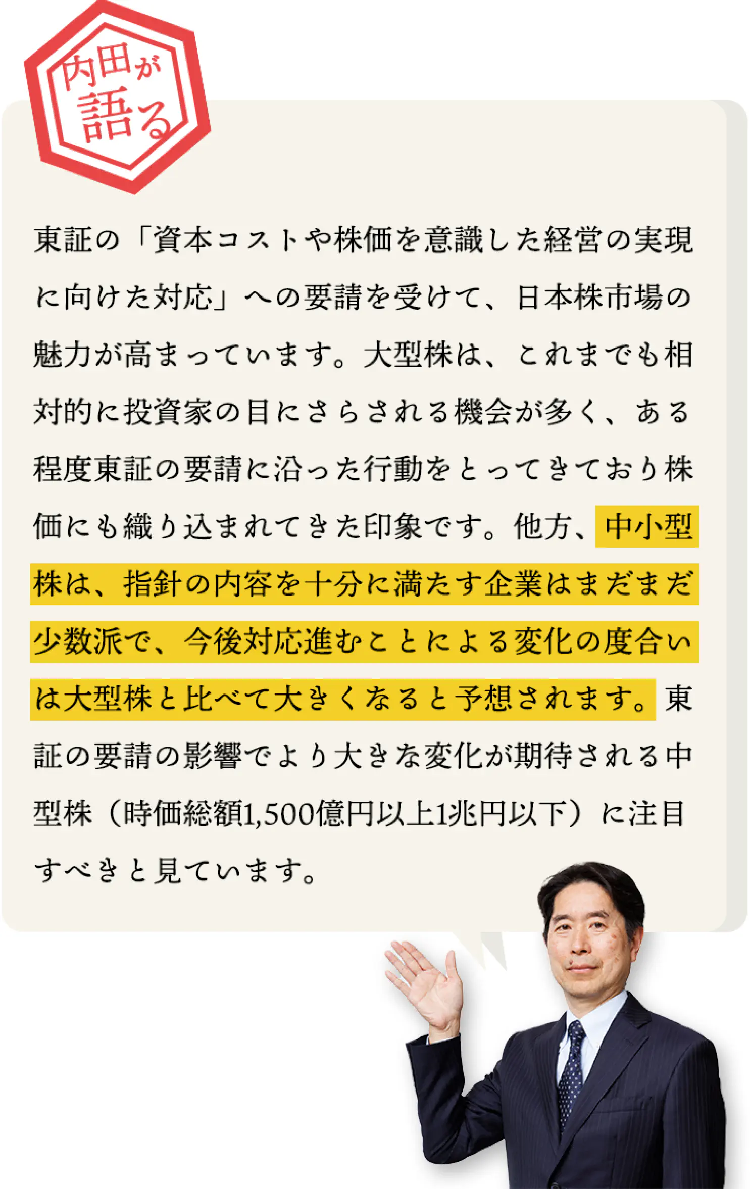 東証の「資本コストや株価を意識した経営の実現に向けた対応」への要請を受けて、日本株市場の魅力が高まっています。
    大型株は、これまでも相対的に投資家の目にさらされる機会が多く、ある程度東証の要請に沿った行動をとってきており株価にも織り込まれてきた印象です。
    他方、中小型株は、指針の内容を十分に満たす企業はまだまだ少数派で、今後対応進むことによる変化の度合いは大型株と比べて大きくなると予想されます。
    東証の要請の影響でより大きな変化が期待される中型株（時価総額1,500億円以上1兆円以下）に注目すべきと見ています。
