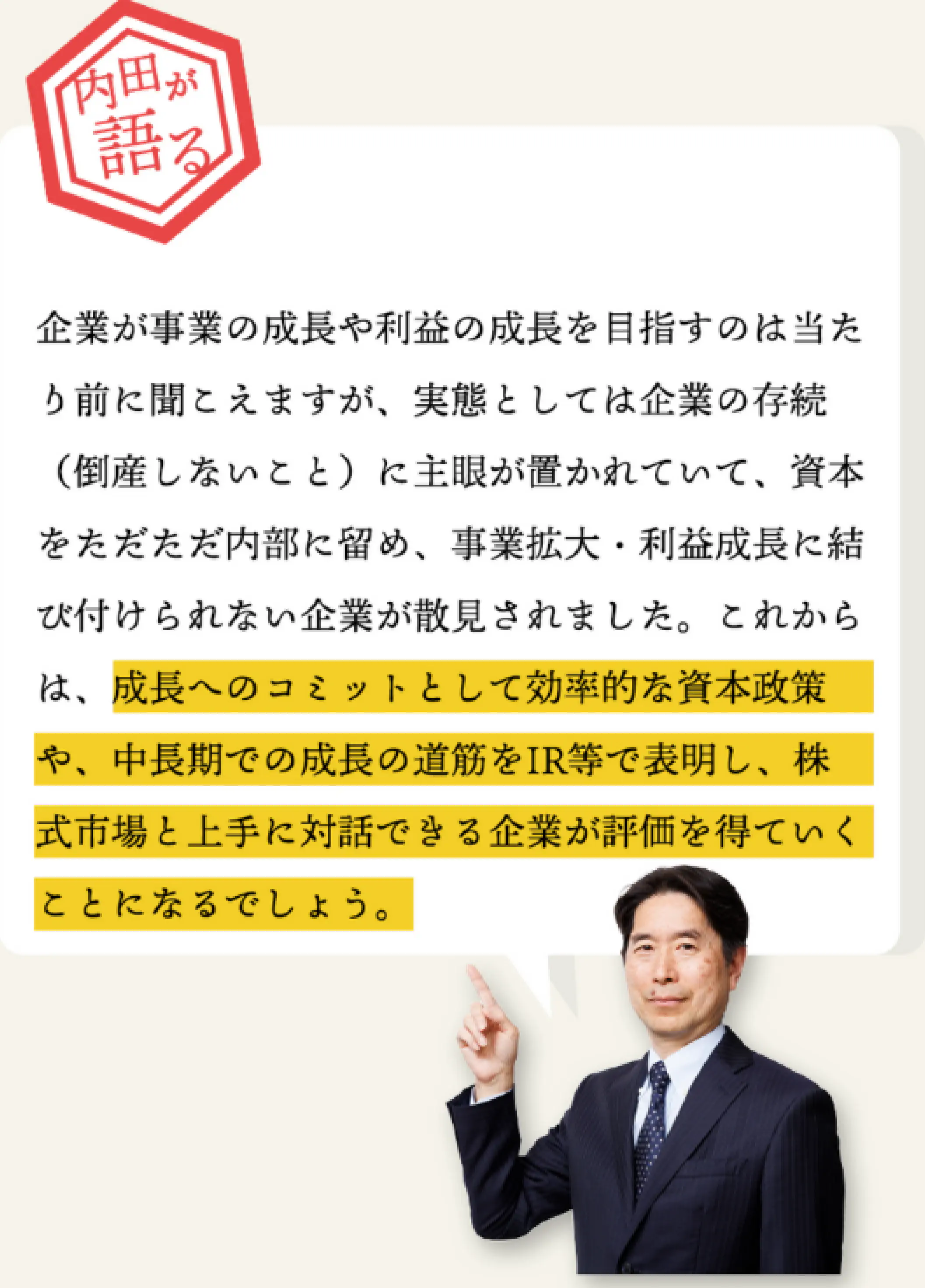 企業が事業の成長や利益の成長を目指すのは当たり前に聞こえますが、実態としては企業の存続（倒産しないこと）に主眼が置かれていて、資本をただただ内部に留め、事業拡大・利益成長に結びつけられない企業が散見されました。
      これからは、成長へのコミットとして効率的な資本制作や、中長期での成長の道筋をIR等で表明し、株式市場と上手に対話できる企業が評価を得ていくことになるでしょう。