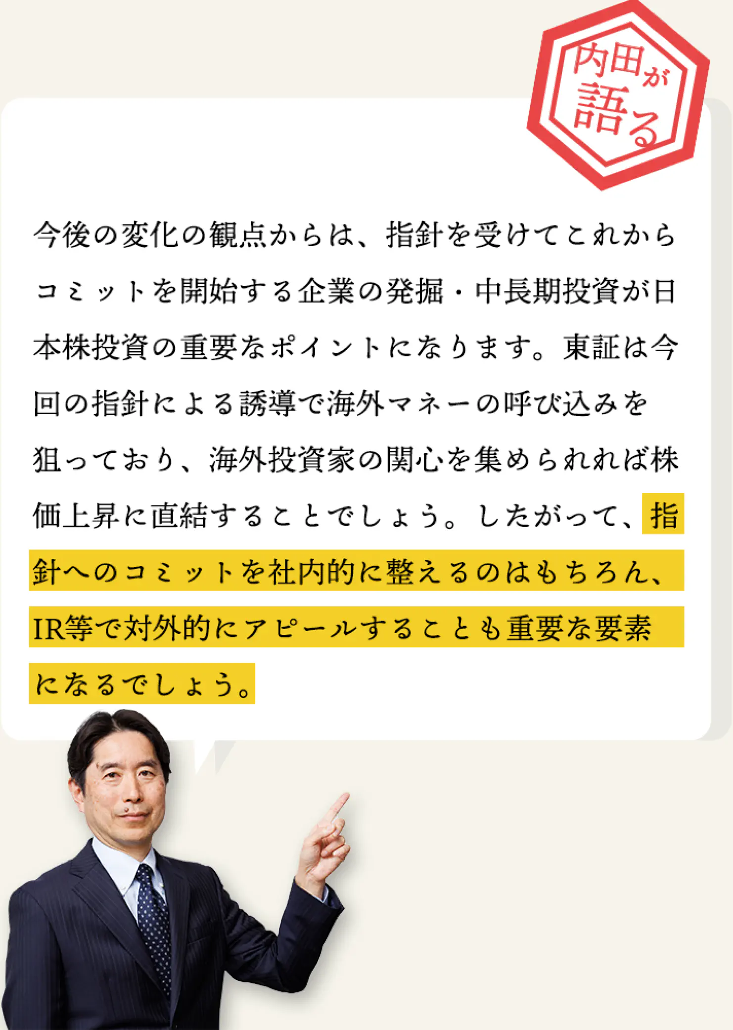 今後の変化の観点からは、指針を受けてこれからコミットを開始する企業の発掘・中長期投資が日本株投資の重要なポイントになります。
      東証は今回の指針による誘導で海外マネーの呼び込みを狙っており、海外投資家の関心を集められれば株価上昇に直結することでしょう。
      したがって、指針へのコミットを社内的に整えるのはもちろん、IR等で対外的にアピールすることも重要な要素になるでしょう。
