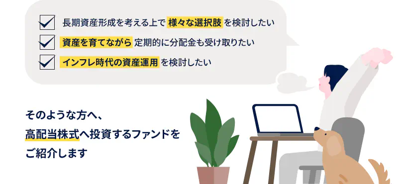 長期資産形成を考える上で 様々な選択肢 を検討したい 資産を育てながら 定期的に分配金も受け取りたい インフレ時代の資産運用 を検討したい そのような方へ、高配当株式へ投資するファンドをご紹介します