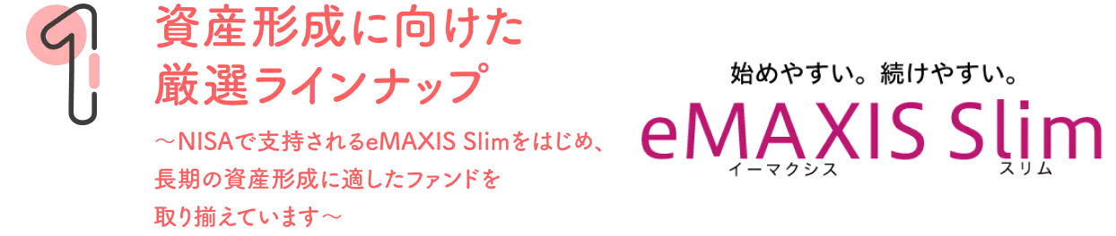 資産形成に向けた厳選ラインナップ〜NISAで支持されるeMAXIS Slimもをはじめ、長期の資産形成に適したファンドを取り揃えています〜
